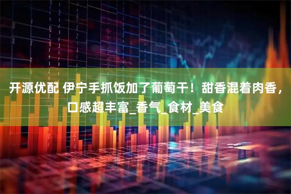 开源优配 伊宁手抓饭加了葡萄干！甜香混着肉香，口感超丰富_香气_食材_美食