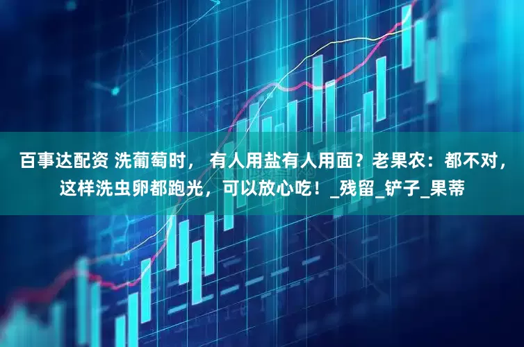 百事达配资 洗葡萄时， 有人用盐有人用面？老果农：都不对，这样洗虫卵都跑光，可以放心吃！_残留_铲子_果蒂
