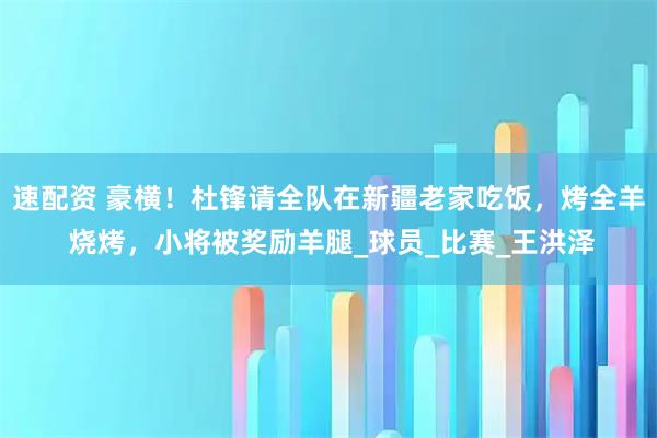 速配资 豪横！杜锋请全队在新疆老家吃饭，烤全羊 烧烤，小将被奖励羊腿_球员_比赛_王洪泽