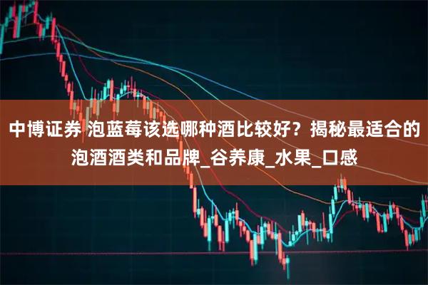 中博证券 泡蓝莓该选哪种酒比较好？揭秘最适合的泡酒酒类和品牌_谷养康_水果_口感