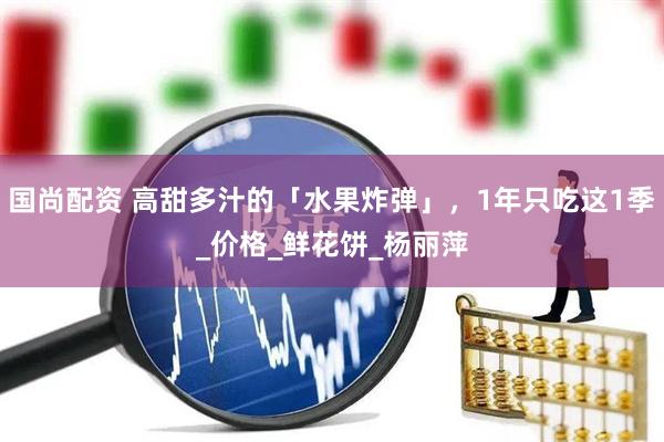 国尚配资 高甜多汁的「水果炸弹」，1年只吃这1季_价格_鲜花饼_杨丽萍