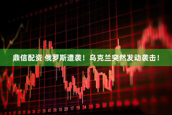 鼎信配资 俄罗斯遭袭！乌克兰突然发动袭击！