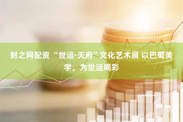 财之网配资 “世运·天府”文化艺术展 以巴蜀美学，为世运喝彩
