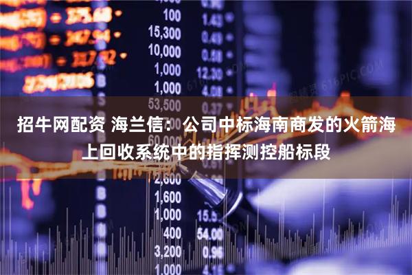 招牛网配资 海兰信：公司中标海南商发的火箭海上回收系统中的指挥测控船标段