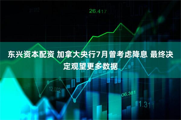 东兴资本配资 加拿大央行7月曾考虑降息 最终决定观望更多数据