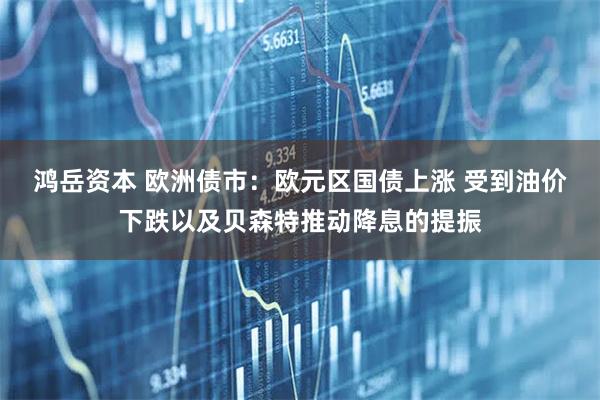 鸿岳资本 欧洲债市：欧元区国债上涨 受到油价下跌以及贝森特推动降息的提振