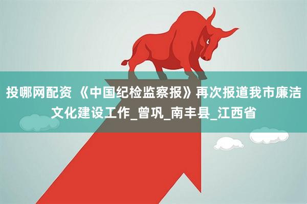 投哪网配资 《中国纪检监察报》再次报道我市廉洁文化建设工作_曾巩_南丰县_江西省