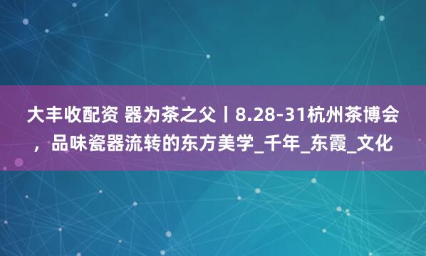 大丰收配资 器为茶之父丨8.28-31杭州茶博会，品味瓷器流转的东方美学_千年_东霞_文化