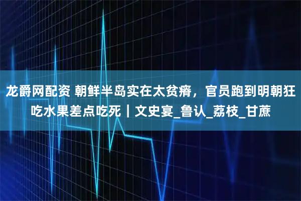 龙爵网配资 朝鲜半岛实在太贫瘠，官员跑到明朝狂吃水果差点吃死｜文史宴_鲁认_荔枝_甘蔗