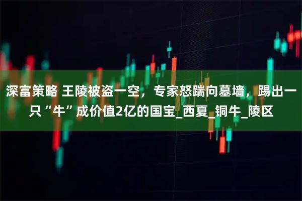 深富策略 王陵被盗一空，专家怒踹向墓墙，踢出一只“牛”成价值2亿的国宝_西夏_铜牛_陵区