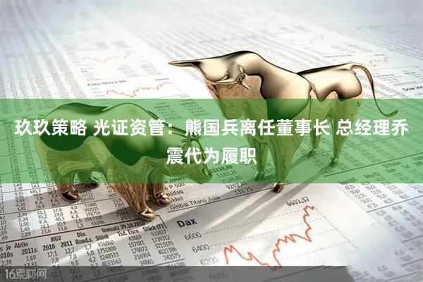 玖玖策略 光证资管：熊国兵离任董事长 总经理乔震代为履职