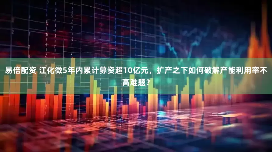 易倍配资 江化微5年内累计募资超10亿元，扩产之下如何破解产能利用率不高难题？