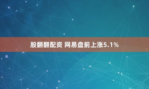 股翻翻配资 网易盘前上涨5.1%