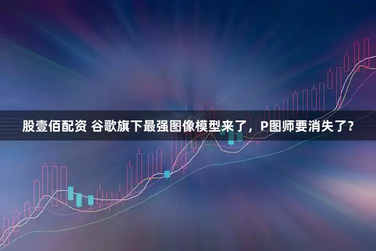 股壹佰配资 谷歌旗下最强图像模型来了，P图师要消失了？
