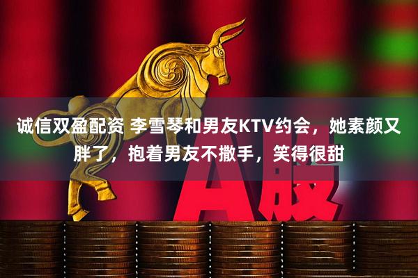 诚信双盈配资 李雪琴和男友KTV约会，她素颜又胖了，抱着男友不撒手，笑得很甜