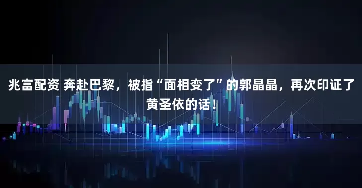 兆富配资 奔赴巴黎，被指“面相变了”的郭晶晶，再次印证了黄圣依的话！