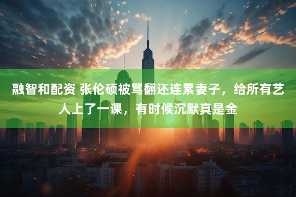 融智和配资 张伦硕被骂翻还连累妻子，给所有艺人上了一课，有时候沉默真是金