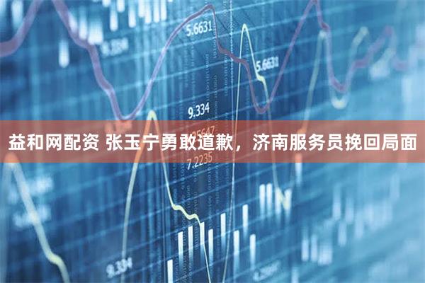 益和网配资 张玉宁勇敢道歉，济南服务员挽回局面