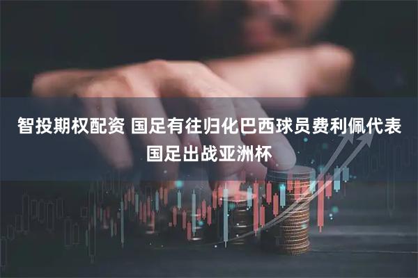 智投期权配资 国足有往归化巴西球员费利佩代表国足出战亚洲杯