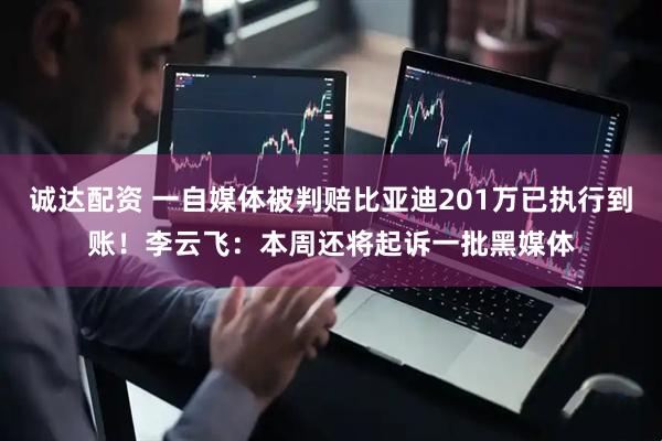 诚达配资 一自媒体被判赔比亚迪201万已执行到账！李云飞：本周还将起诉一批黑媒体