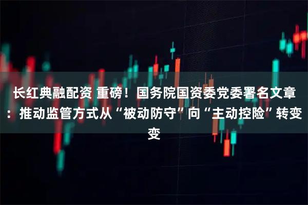 长红典融配资 重磅！国务院国资委党委署名文章：推动监管方式从“被动防守”向“主动控险”转变