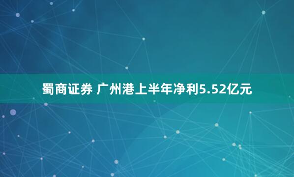 蜀商证券 广州港上半年净利5.52亿元