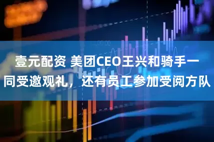 壹元配资 美团CEO王兴和骑手一同受邀观礼，还有员工参加受阅方队