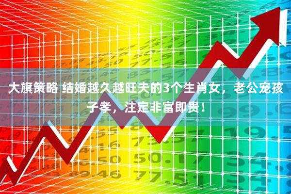 大旗策略 结婚越久越旺夫的3个生肖女，老公宠孩子孝，注定非富即贵！