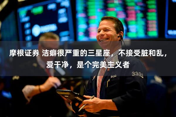 摩根证券 洁癖很严重的三星座，不接受脏和乱，爱干净，是个完美主义者
