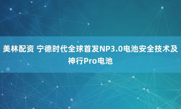 美林配资 宁德时代全球首发NP3.0电池安全技术及神行Pro电池