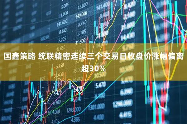 国鑫策略 统联精密连续三个交易日收盘价涨幅偏离超30%