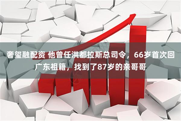 奢玺融配资 他曾任洪都拉斯总司令，66岁首次回广东祖籍，找到了87岁的亲哥哥