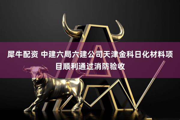 犀牛配资 中建六局六建公司天津金科日化材料项目顺利通过消防验收