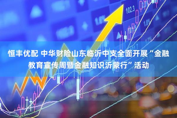 恒丰优配 中华财险山东临沂中支全面开展“金融教育宣传周暨金融知识沂蒙行”活动