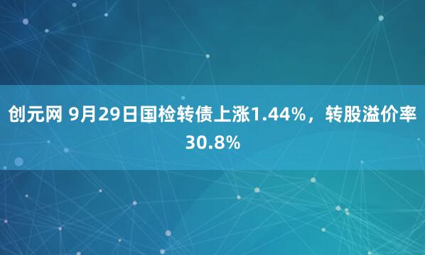 创元网 9月29日国检转债上涨1.44%，转股溢价率30.8%