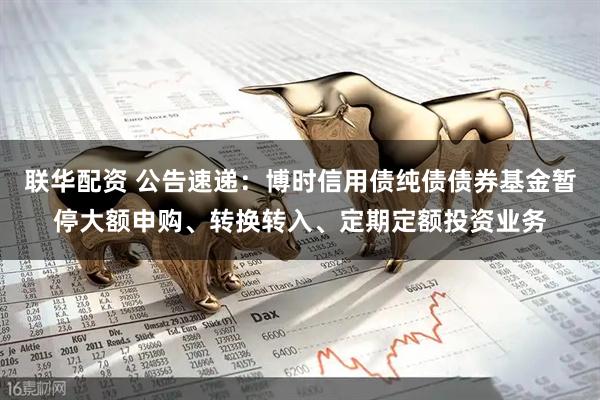 联华配资 公告速递：博时信用债纯债债券基金暂停大额申购、转换转入、定期定额投资业务