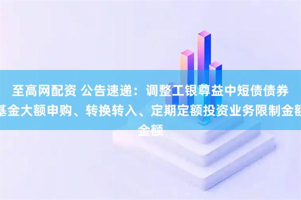 至高网配资 公告速递：调整工银尊益中短债债券基金大额申购、转换转入、定期定额投资业务限制金额