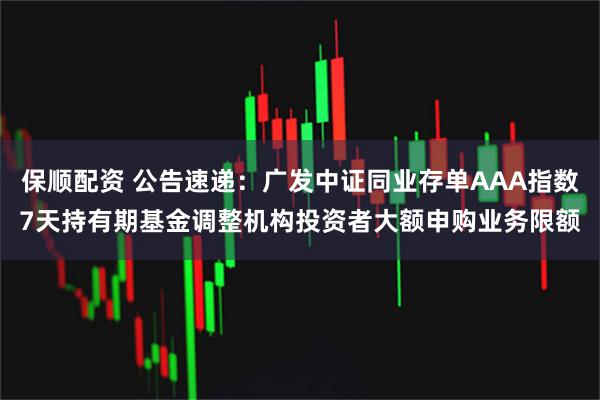 保顺配资 公告速递：广发中证同业存单AAA指数7天持有期基金调整机构投资者大额申购业务限额