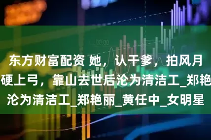 东方财富配资 她，认干爹，拍风月片，被导演霸王硬上弓，靠山去世后沦为清洁工_郑艳丽_黄任中_女明星