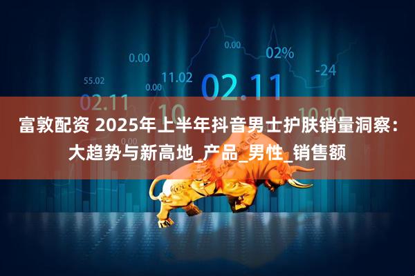 富敦配资 2025年上半年抖音男士护肤销量洞察：大趋势与新高地_产品_男性_销售额