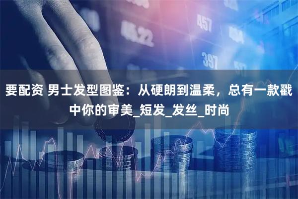 要配资 男士发型图鉴：从硬朗到温柔，总有一款戳中你的审美_短发_发丝_时尚