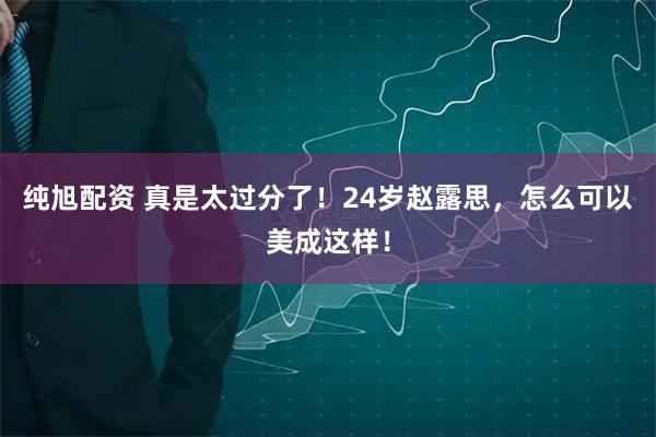 纯旭配资 真是太过分了！24岁赵露思，怎么可以美成这样！