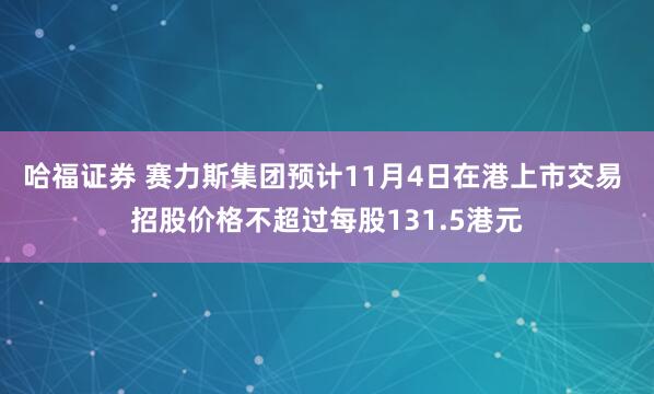 哈福证券 赛力斯集团预计11月4日在港上市交易 招股价格不超过每股131.5港元