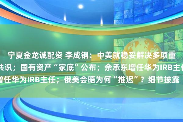 宁夏金龙诚配资 李成钢：中美就稳妥解决多项重要经贸议题形成初步共识；国有资产“家底”公布；余承东增任华为IRB主任；俄美会晤为何“推迟”？细节披露丨每经早参