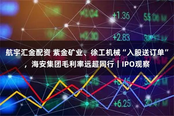 航宇汇金配资 紫金矿业、徐工机械“入股送订单”，海安集团毛利率远超同行｜IPO观察