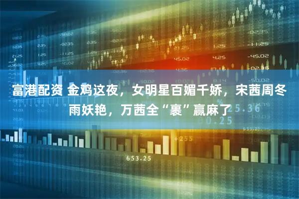 富港配资 金鸡这夜，女明星百媚千娇，宋茜周冬雨妖艳，万茜全“裹”赢麻了