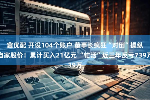 鑫优配 开设104个账户 董事长疯狂“对倒”操纵自家股价！累计买入21亿元 “忙活”近三年反亏739万
