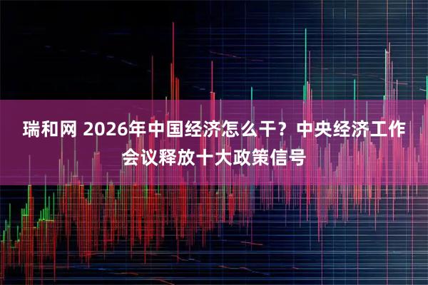 瑞和网 2026年中国经济怎么干？中央经济工作会议释放十大政策信号