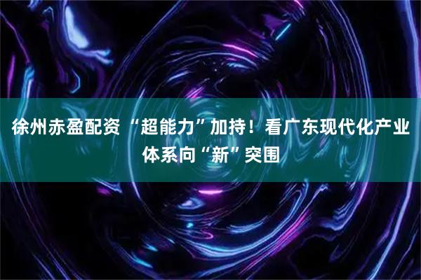 徐州赤盈配资 “超能力”加持!看广东现代化产业体系向“新”突围