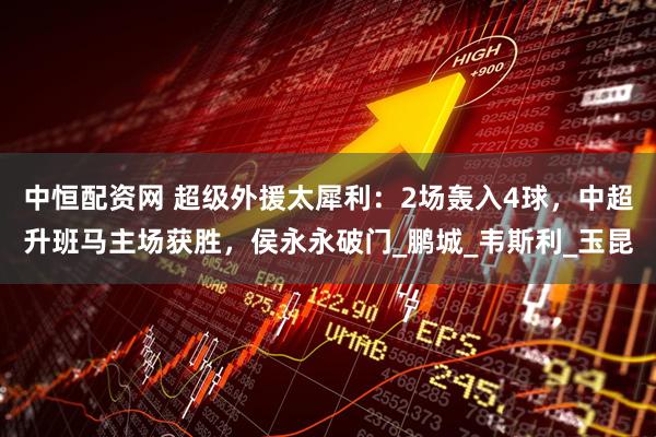 中恒配资网 超级外援太犀利：2场轰入4球，中超升班马主场获胜，侯永永破门_鹏城_韦斯利_玉昆